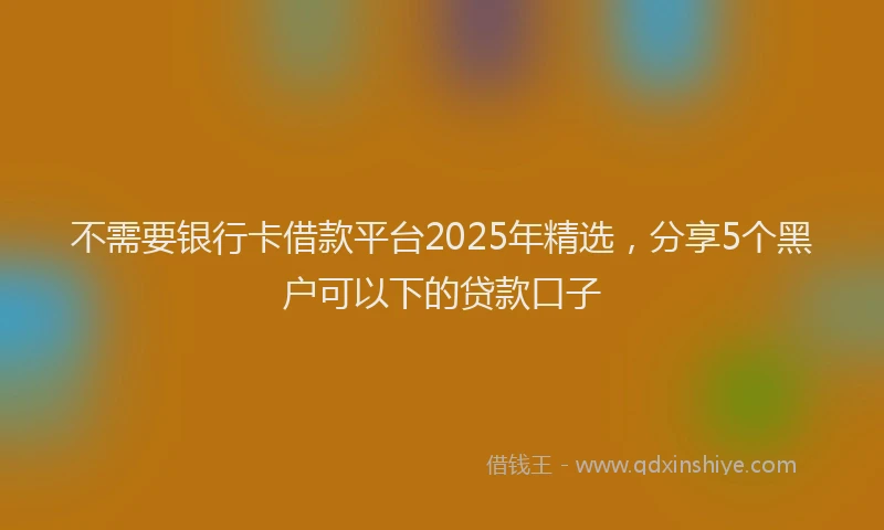 不需要银行卡借款平台2025年精选，分享5个黑户可以下的贷款口子