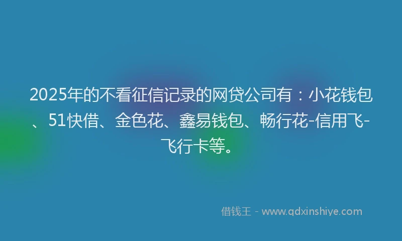 2025年的不看征信记录的网贷公司有:小花钱包、51快借、金色花、鑫易钱包、畅行花-信用飞-飞行卡等。