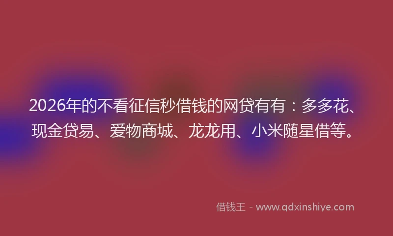 2026年的不看征信秒借钱的网贷有有：多多花、现金贷易、爱物商城、龙龙用、小米随星借等。