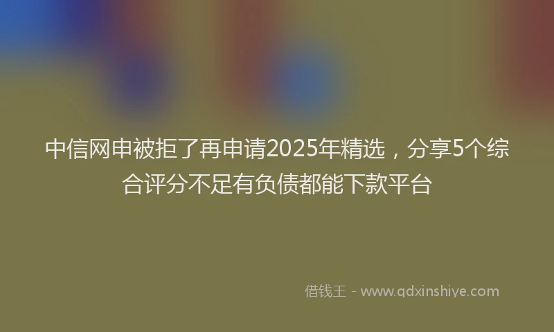中信网申被拒了再申请2025年精选,分享5个综合评分不足有负债都能下款平台
