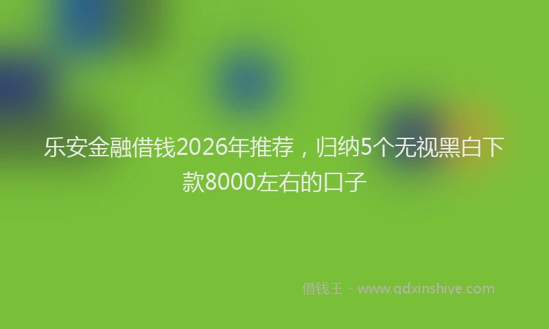 乐安金融借钱2026年推荐，归纳5个无视黑白下款8000左右的口子