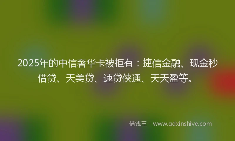 2025年的中信奢华卡被拒有：捷信金融、现金秒借贷、天美贷、速贷侠通、天天盈等。