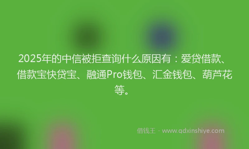 2025年的中信被拒查询什么原因有：爱贷借款、借款宝快贷宝、融通Pro钱包、汇金钱包、葫芦花等。