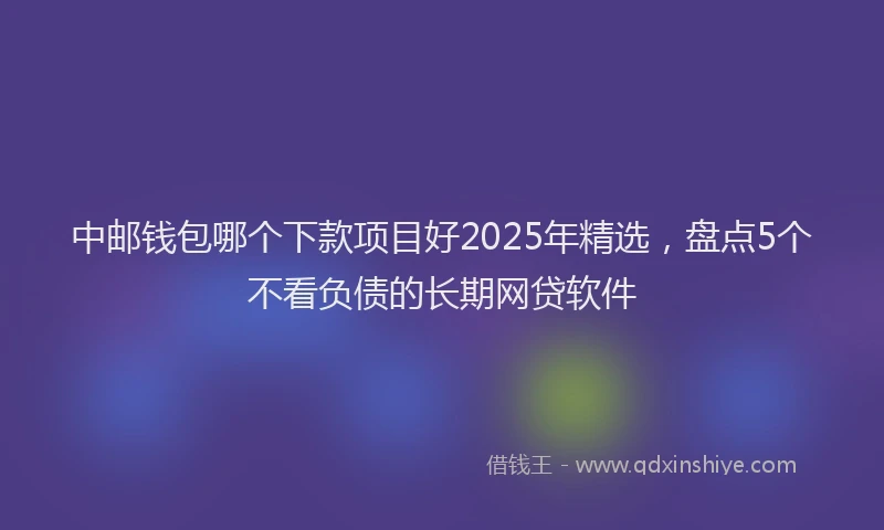 中邮钱包哪个下款项目好2025年精选,盘点5个不看负债的长期网贷软件