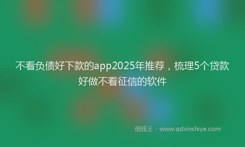 不看负债好下款的app2025年推荐，梳理5个贷款好做不看征信的软件