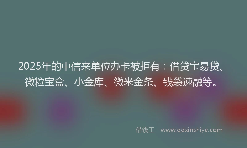 2025年的中信来单位办卡被拒有:借贷宝易贷、微粒宝盒、小金库、微米金条、钱袋速融等。