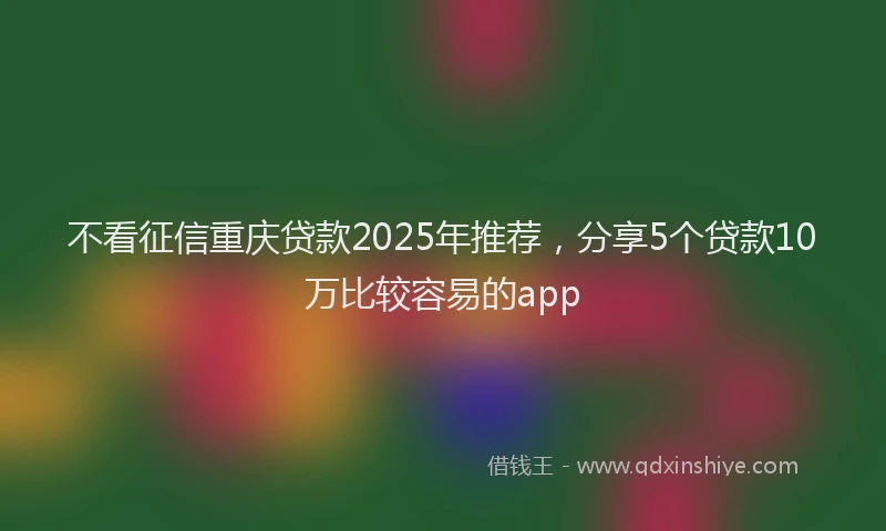 不看征信重庆贷款2025年推荐，分享5个贷款10万比较容易的app
