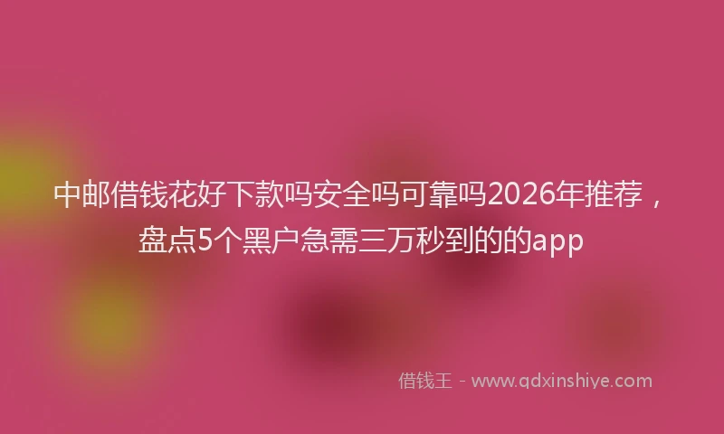 中邮借钱花好下款吗安全吗可靠吗2026年推荐，盘点5个黑户急需三万秒到的的app