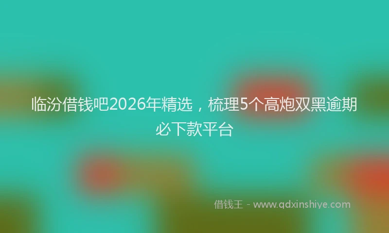 临汾借钱吧2026年精选，梳理5个高炮双黑逾期必下款平台