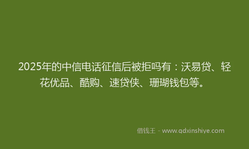2025年的中信电话征信后被拒吗有:沃易贷、轻花优品、酷购、速贷侠、珊瑚钱包等。