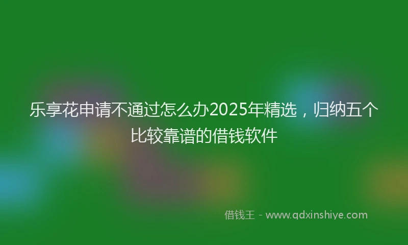 乐享花申请不通过怎么办2025年精选，归纳五个比较靠谱的借钱软件