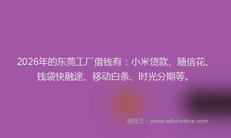 2026年的东莞工厂借钱有：小米贷款、随信花、钱袋快融途、移动白条、时光分期等。