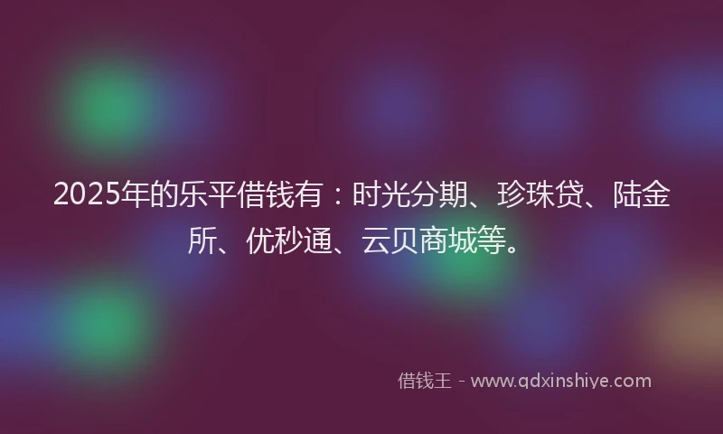 2025年的乐平借钱有：时光分期、珍珠贷、陆金所、优秒通、云贝商城等。