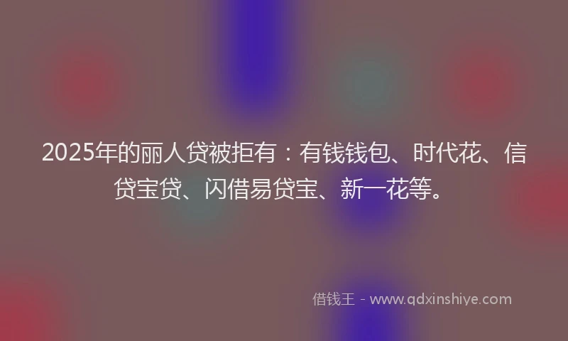 2025年的丽人贷被拒有:有钱钱包、时代花、信贷宝贷、闪借易贷宝、新一花等。