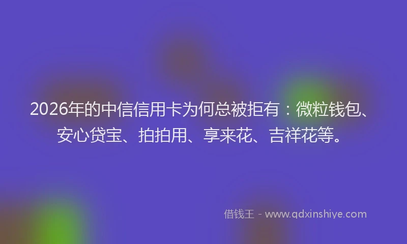 2026年的中信信用卡为何总被拒有：微粒钱包、安心贷宝、拍拍用、享来花、吉祥花等。