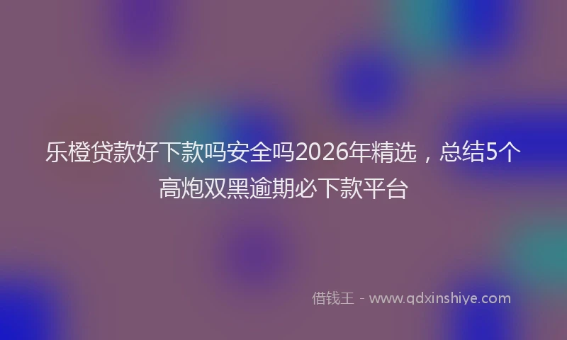 乐橙贷款好下款吗安全吗2026年精选，总结5个高炮双黑逾期必下款平台