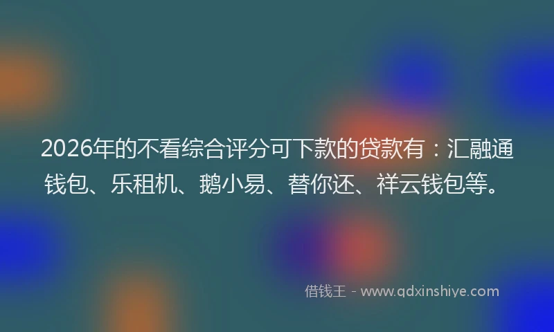 2026年的不看综合评分可下款的贷款有：汇融通钱包、乐租机、鹅小易、替你还、祥云钱包等。