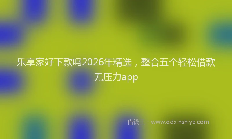 乐享家好下款吗2026年精选，整合五个轻松借款无压力app