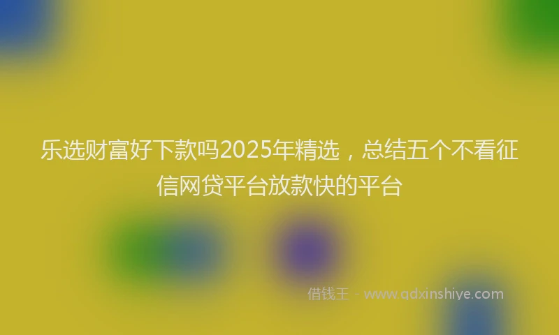 乐选财富好下款吗2025年精选，总结五个不看征信网贷平台放款快的平台