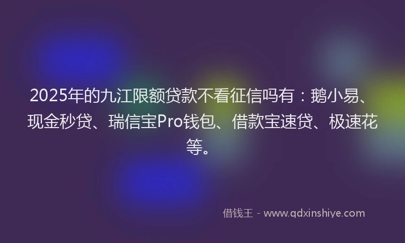2025年的九江限额贷款不看征信吗有：鹅小易、现金秒贷、瑞信宝Pro钱包、借款宝速贷、极速花等。