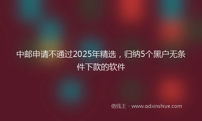 中邮申请不通过2025年精选，归纳5个黑户无条件下款的软件