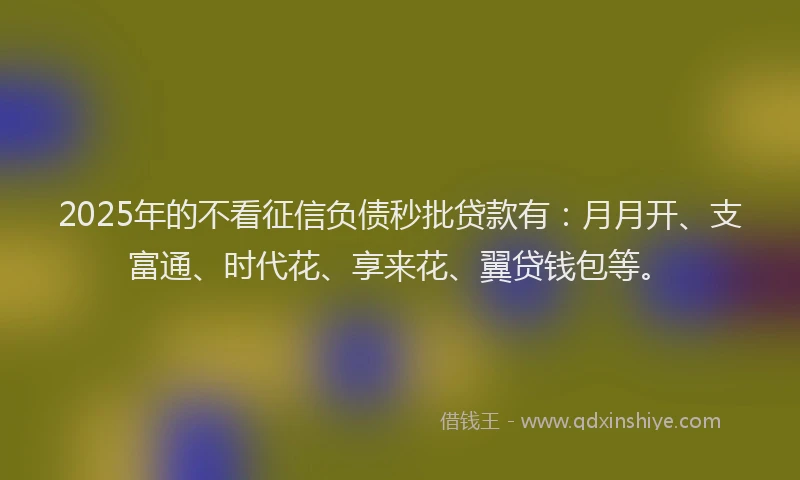 2025年的不看征信负债秒批贷款有：月月开、支富通、时代花、享来花、翼贷钱包等。