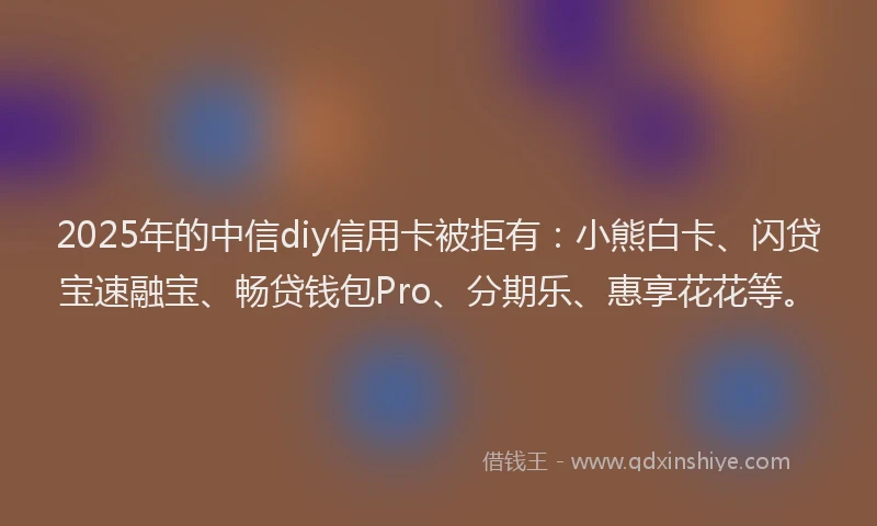 2025年的中信diy信用卡被拒有：小熊白卡、闪贷宝速融宝、畅贷钱包Pro、分期乐、惠享花花等。