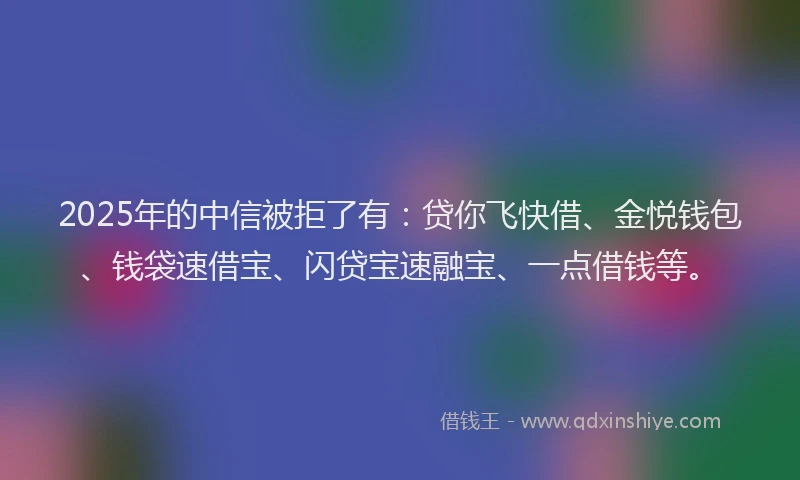 2025年的中信被拒了有:贷你飞快借、金悦钱包、钱袋速借宝、闪贷宝速融宝、一点借钱等。