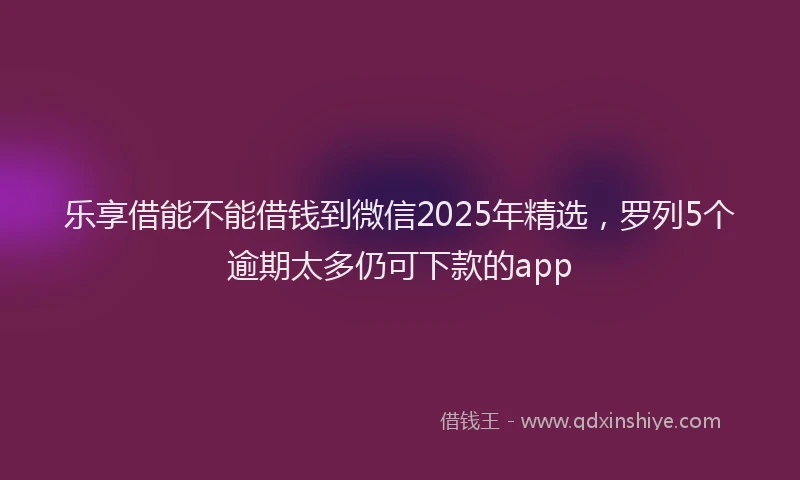 乐享借能不能借钱到微信2025年精选，罗列5个逾期太多仍可下款的app