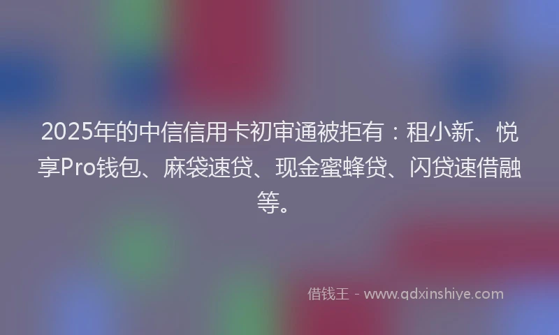 2025年的中信信用卡初审通被拒有：租小新、悦享Pro钱包、麻袋速贷、现金蜜蜂贷、闪贷速借融等。