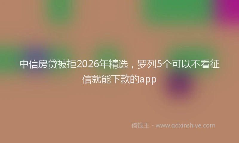 中信房贷被拒2026年精选,罗列5个可以不看征信就能下款的app
