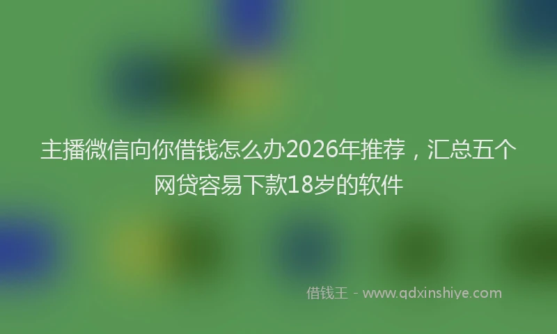 主播微信向你借钱怎么办2026年推荐，汇总五个网贷容易下款18岁的软件
