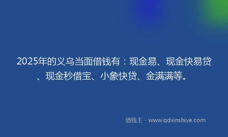 2025年的义乌当面借钱有:现金易、现金快易贷、现金秒借宝、小象快贷、金满满等。