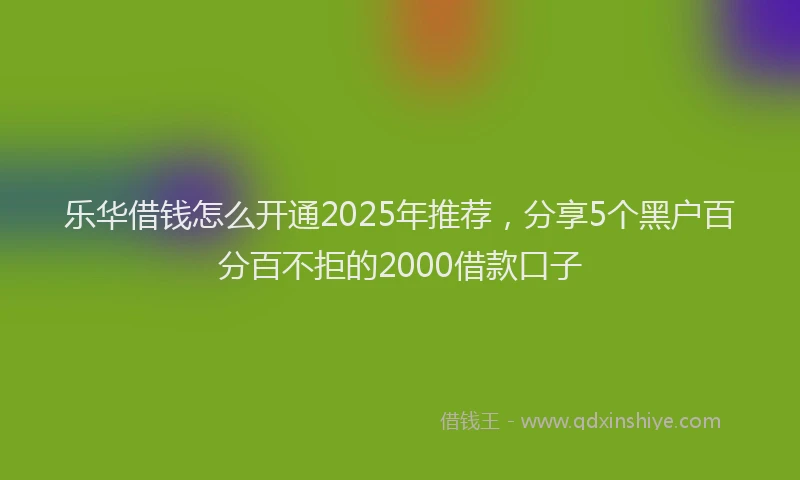 乐华借钱怎么开通2025年推荐，分享5个黑户百分百不拒的2000借款口子