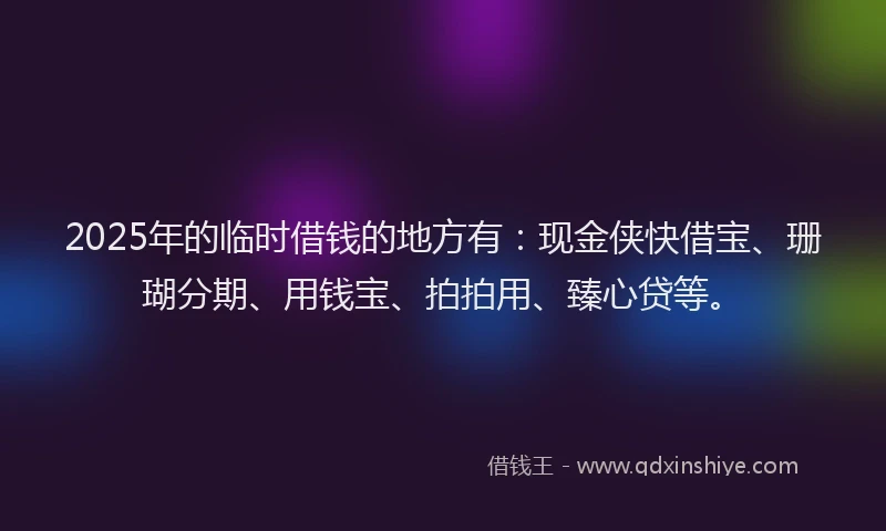 2025年的临时借钱的地方有：现金侠快借宝、珊瑚分期、用钱宝、拍拍用、臻心贷等。
