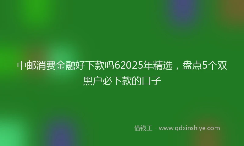 中邮消费金融好下款吗62025年精选,盘点5个双黑户必下款的口子