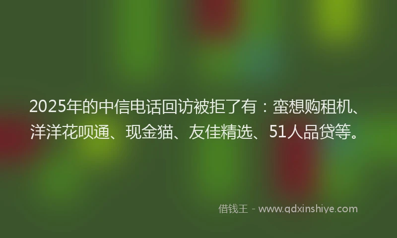 2025年的中信电话回访被拒了有:蛮想购租机、洋洋花呗通、现金猫、友佳精选、51人品贷等。