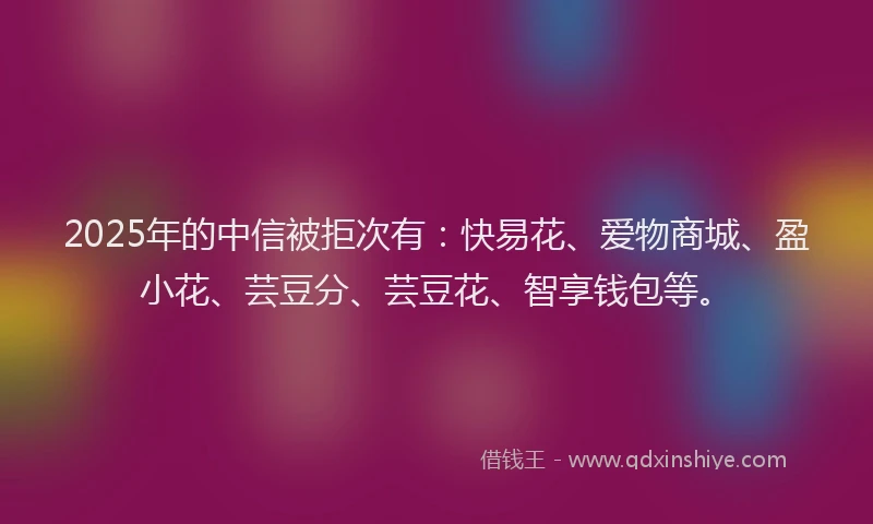2025年的中信被拒次有：快易花、爱物商城、盈小花、芸豆分、芸豆花、智享钱包等。
