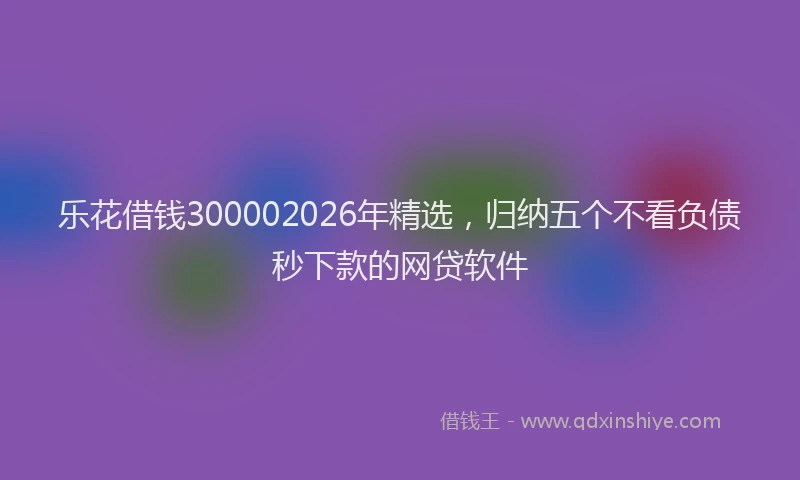 乐花借钱300002026年精选，归纳五个不看负债秒下款的网贷软件