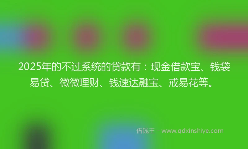 2025年的不过系统的贷款有:现金借款宝、钱袋易贷、微微理财、钱速达融宝、戒易花等。