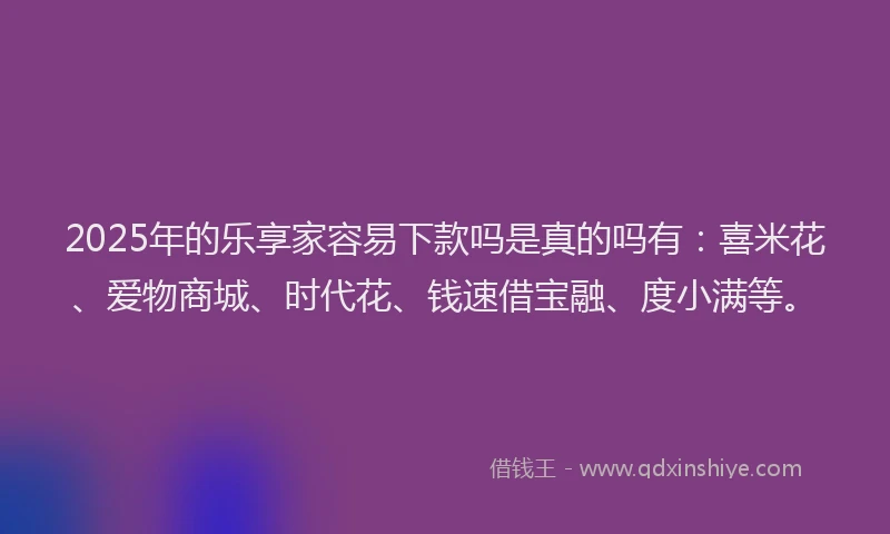 2025年的乐享家容易下款吗是真的吗有：喜米花、爱物商城、时代花、钱速借宝融、度小满等。