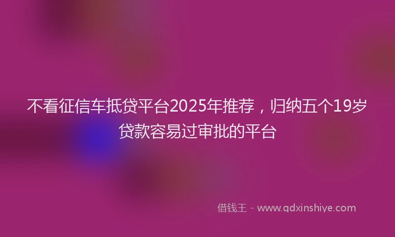 不看征信车抵贷平台2025年推荐,归纳五个19岁贷款容易过审批的平台