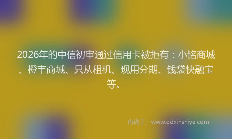 2026年的中信初审通过信用卡被拒有：小铭商城、橙丰商城、只从租机、现用分期、钱袋快融宝等。