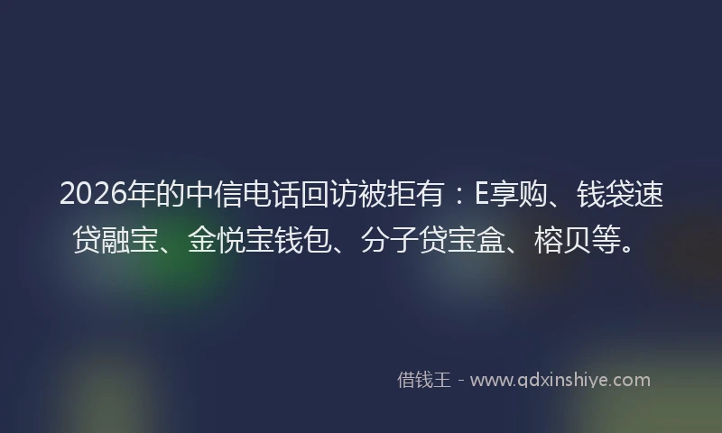 2026年的中信电话回访被拒有:E享购、钱袋速贷融宝、金悦宝钱包、分子贷宝盒、榕贝等。