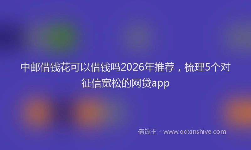 中邮借钱花可以借钱吗2026年推荐，梳理5个对征信宽松的网贷app