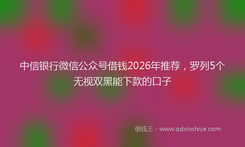 中信银行微信公众号借钱2026年推荐，罗列5个无视双黑能下款的口子