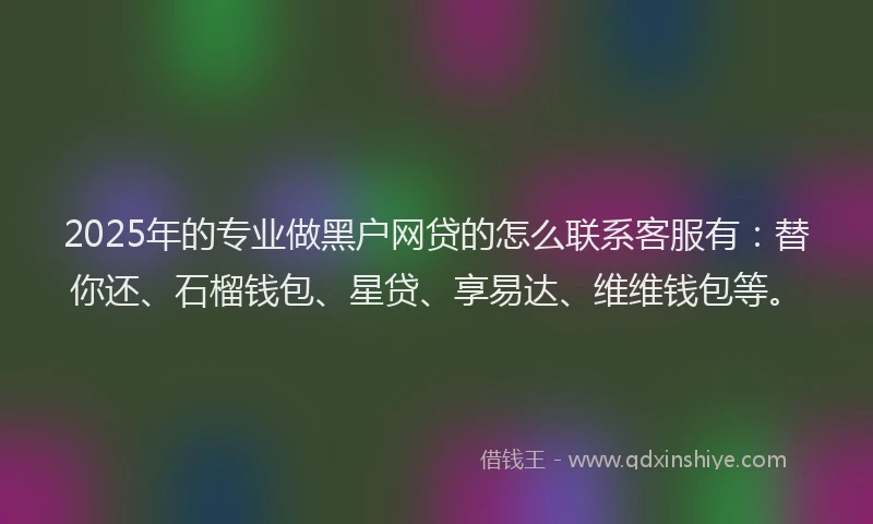 2025年的专业做黑户网贷的怎么联系客服有：替你还、石榴钱包、星贷、享易达、维维钱包等。