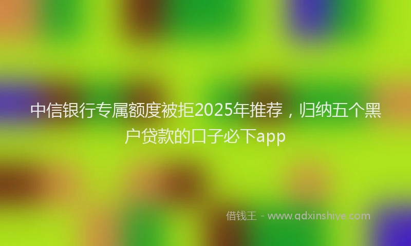 中信银行专属额度被拒2025年推荐，归纳五个黑户贷款的口子必下app