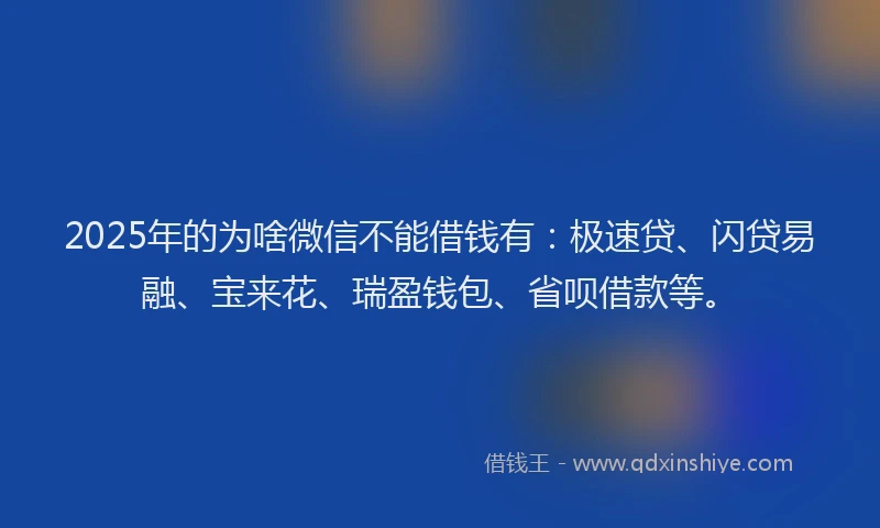 2025年的为啥微信不能借钱有：极速贷、闪贷易融、宝来花、瑞盈钱包、省呗借款等。