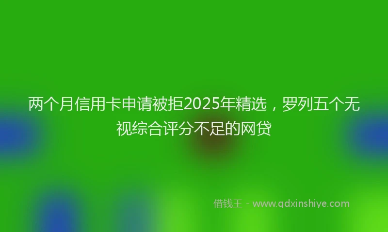 两个月信用卡申请被拒2025年精选，罗列五个无视综合评分不足的网贷